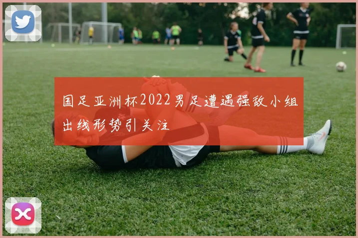 国足亚洲杯2022男足遭遇强敌小组出线形势引关注