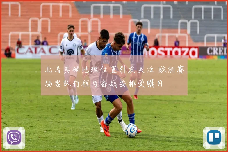 北马其顿地理位置引发关注 欧洲赛场客队行程与备战安排受瞩目