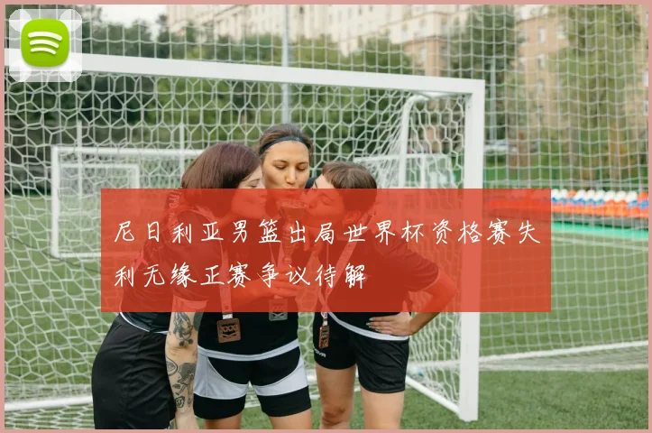 尼日利亚男篮出局世界杯资格赛失利无缘正赛争议待解