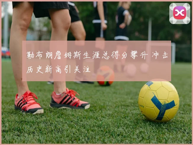勒布朗詹姆斯生涯总得分攀升 冲击历史新高引关注