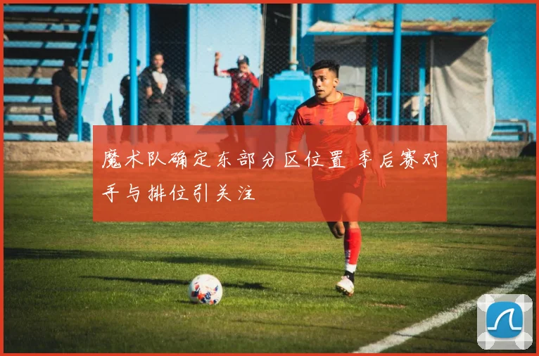 魔术队确定东部分区位置 季后赛对手与排位引关注