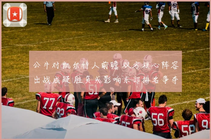 公牛对凯尔特人前瞻 双方核心阵容出战成疑 胜负或影响东部排名争夺