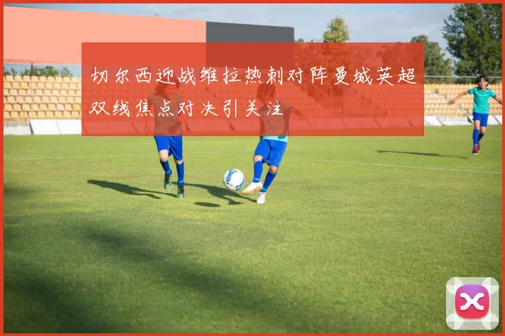 切尔西迎战维拉热刺对阵曼城英超双线焦点对决引关注