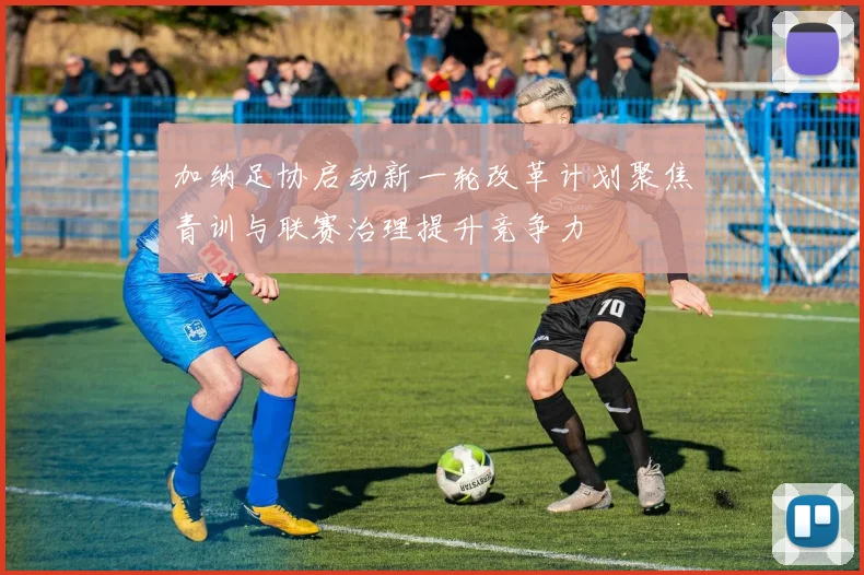 加纳足协启动新一轮改革计划聚焦青训与联赛治理提升竞争力