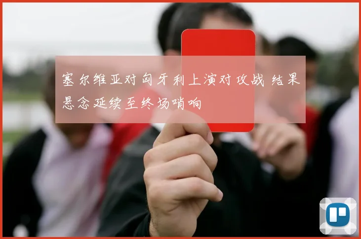 塞尔维亚对匈牙利上演对攻战 结果悬念延续至终场哨响
