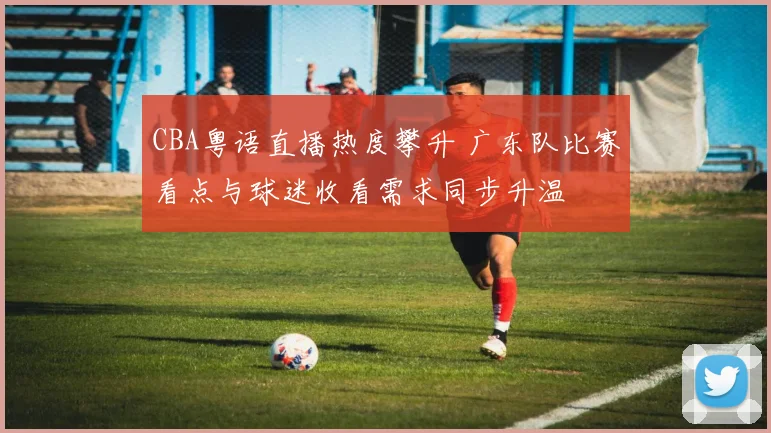 CBA粤语直播热度攀升 广东队比赛看点与球迷收看需求同步升温