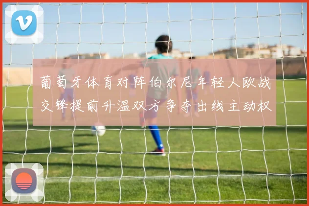 葡萄牙体育对阵伯尔尼年轻人欧战交锋提前升温双方争夺出线主动权