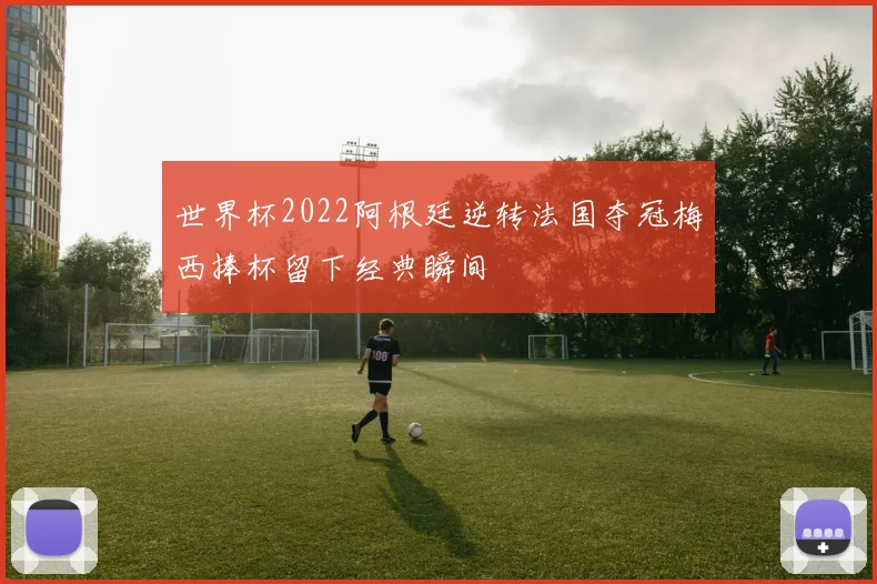 世界杯2022阿根廷逆转法国夺冠梅西捧杯留下经典瞬间