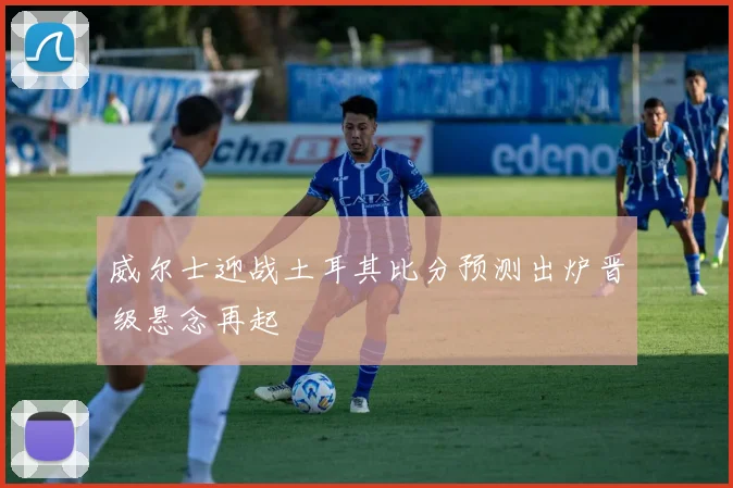 威尔士迎战土耳其比分预测出炉晋级悬念再起
