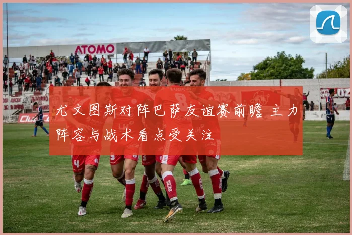 尤文图斯对阵巴萨友谊赛前瞻 主力阵容与战术看点受关注