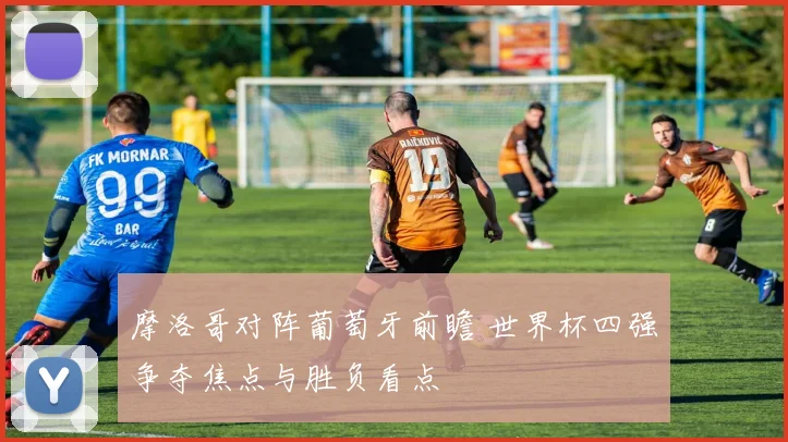 摩洛哥对阵葡萄牙前瞻 世界杯四强争夺焦点与胜负看点