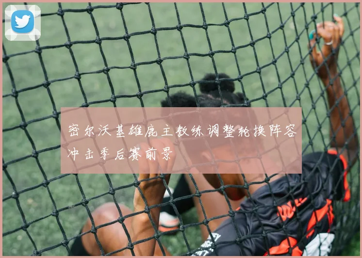 密尔沃基雄鹿主教练调整轮换阵容冲击季后赛前景