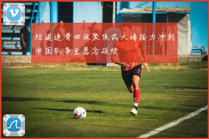 短道速滑回放聚焦武大靖接力冲刺中国队争金悬念延续