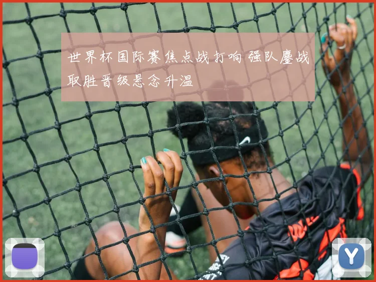 世界杯国际赛焦点战打响 强队鏖战取胜晋级悬念升温