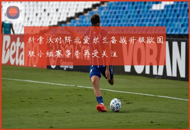 科索沃对阵北爱尔兰备战升级欧国联小组赛争夺再受关注