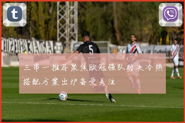 三串一推荐聚焦欧冠强队对决冷热搭配方案出炉备受关注