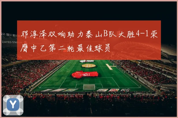 邓淳泽双响助力泰山B队大胜4-1荣膺中乙第二轮最佳球员