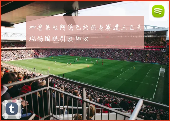 神兽集结阿德巴约热身赛遭三巨头现场围观引发热议