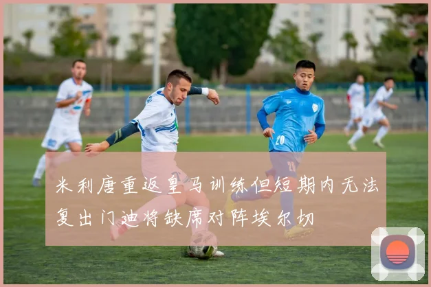 米利唐重返皇马训练但短期内无法复出门迪将缺席对阵埃尔切