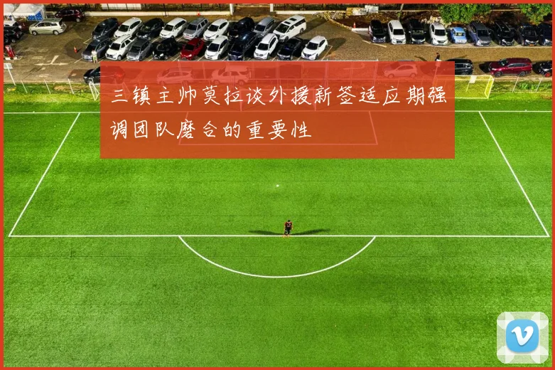 三镇主帅莫拉谈外援新签适应期强调团队磨合的重要性