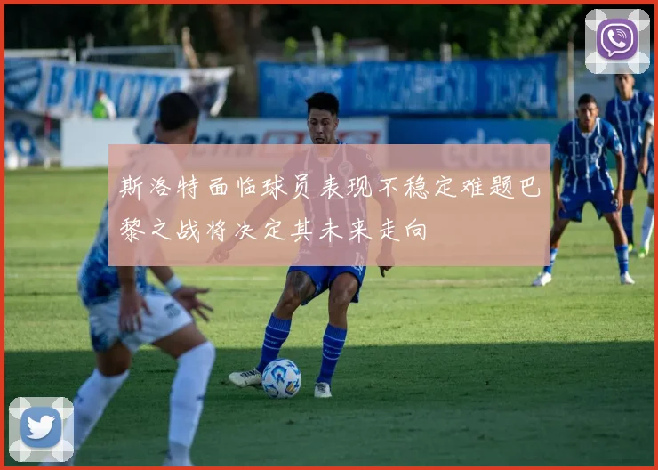 斯洛特面临球员表现不稳定难题巴黎之战将决定其未来走向