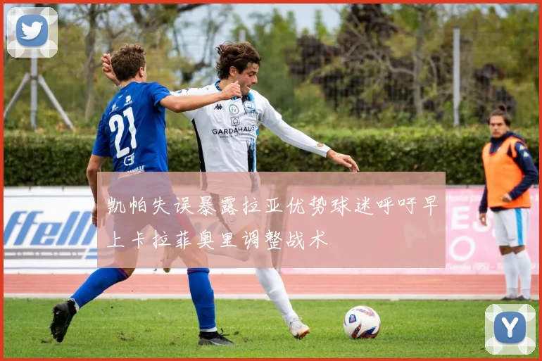 凯帕失误暴露拉亚优势球迷呼吁早上卡拉菲奥里调整战术
