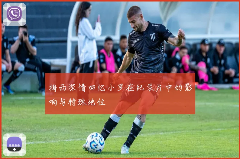 梅西深情回忆小罗在纪录片中的影响与特殊地位