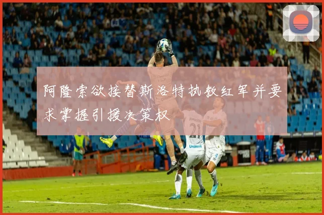 阿隆索欲接替斯洛特执教红军并要求掌握引援决策权