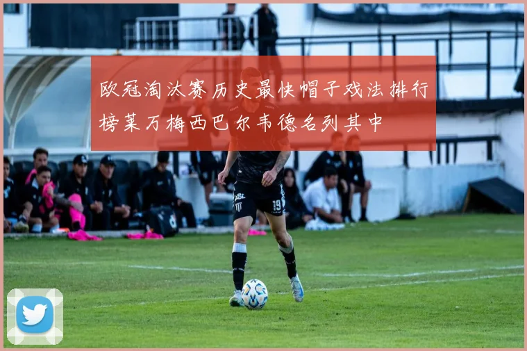 欧冠淘汰赛历史最快帽子戏法排行榜莱万梅西巴尔韦德名列其中