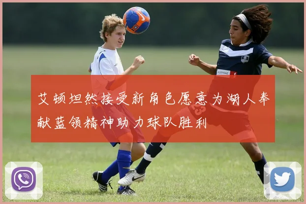 艾顿坦然接受新角色愿意为湖人奉献蓝领精神助力球队胜利