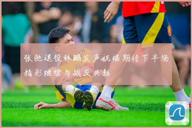 张弛退役韩鹏发声祝福期待下半场精彩继续与战友共勉