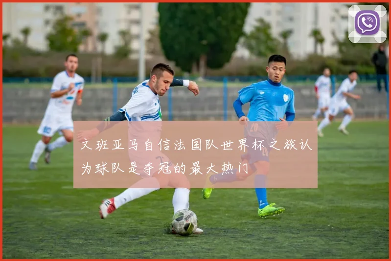 文班亚马自信法国队世界杯之旅认为球队是夺冠的最大热门