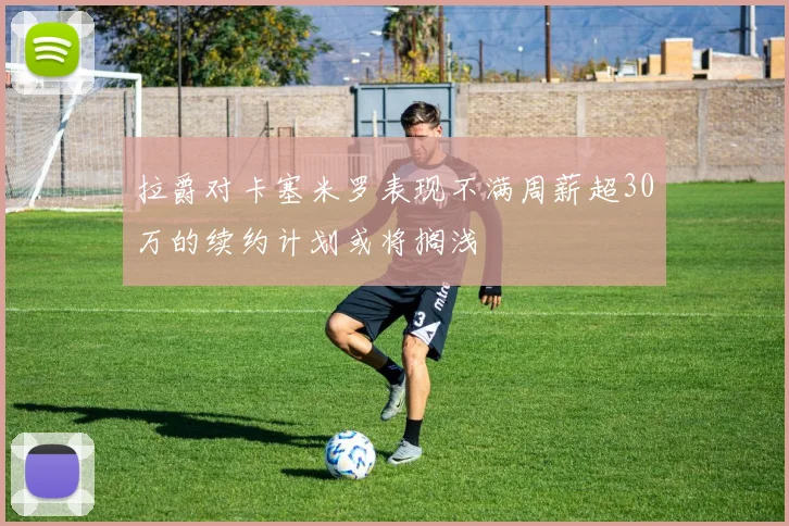 拉爵对卡塞米罗表现不满周薪超30万的续约计划或将搁浅