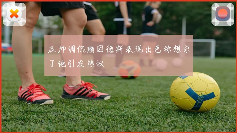 瓜帅调侃赖因德斯表现出色称想杀了他引发热议