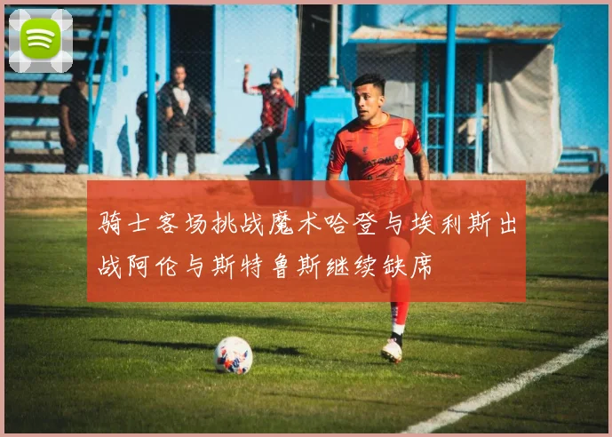骑士客场挑战魔术哈登与埃利斯出战阿伦与斯特鲁斯继续缺席