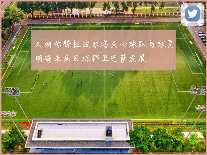 久利称赞拉波尔塔关心球队与球员明确未来目标捍卫巴萨发展