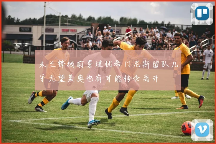 米兰锋线前景堪忧希门尼斯留队几乎无望莱奥也有可能转会离开