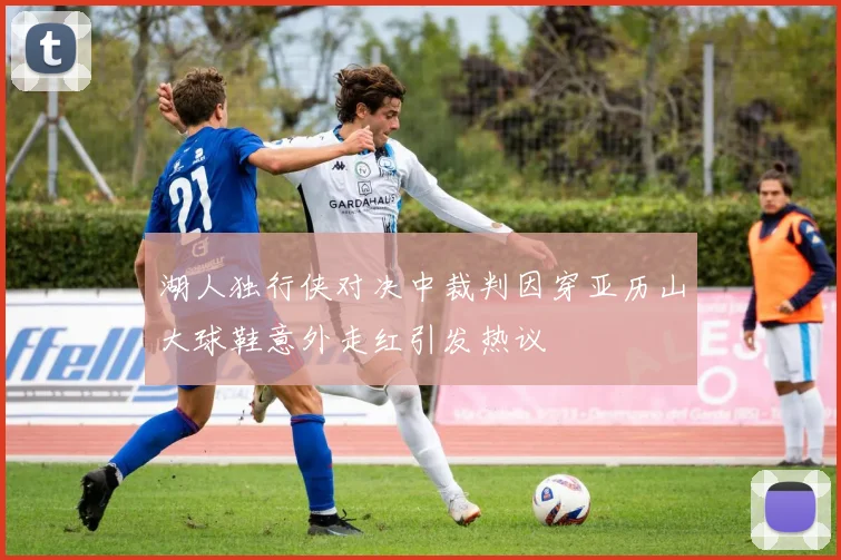 湖人独行侠对决中裁判因穿亚历山大球鞋意外走红引发热议
