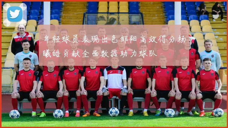 年轻球员表现出色邹阳高效得分杨曦皓贡献全面数据助力球队