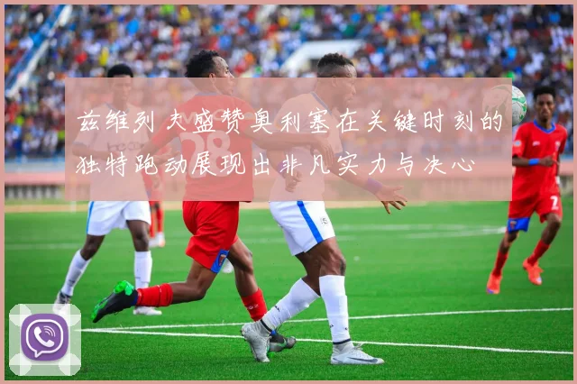 兹维列夫盛赞奥利塞在关键时刻的独特跑动展现出非凡实力与决心