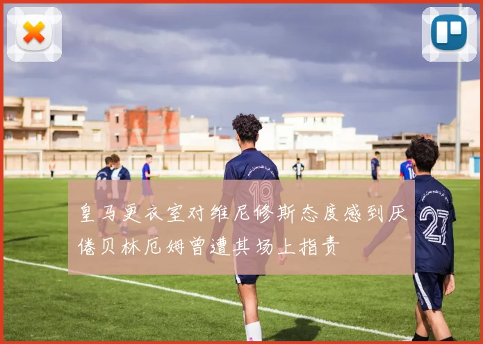 皇马更衣室对维尼修斯态度感到厌倦贝林厄姆曾遭其场上指责
