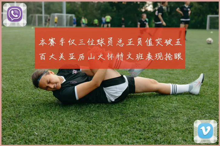 本赛季仅三位球员总正负值突破五百大关亚历山大怀特文班表现抢眼