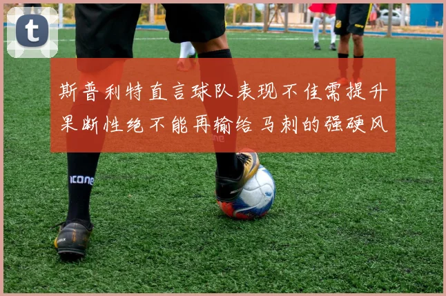 斯普利特直言球队表现不佳需提升果断性绝不能再输给马刺的强硬风格