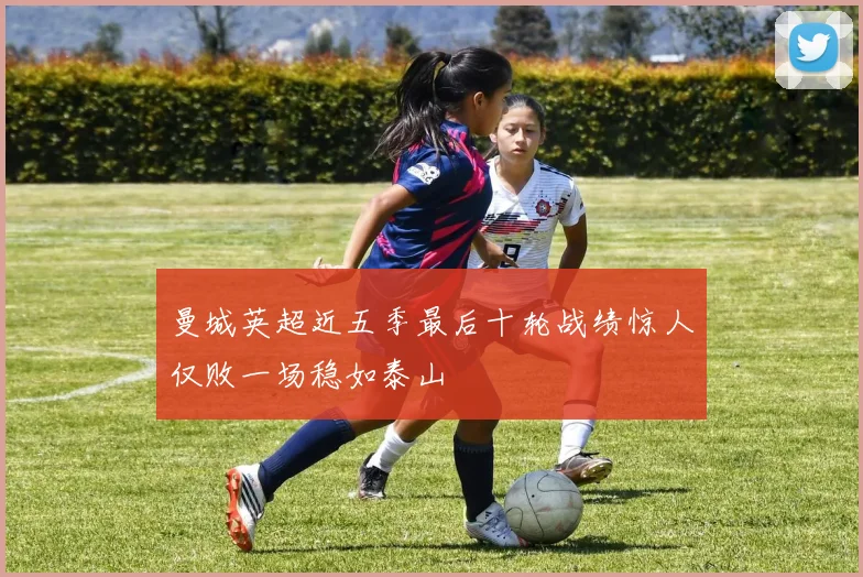 曼城英超近五季最后十轮战绩惊人仅败一场稳如泰山