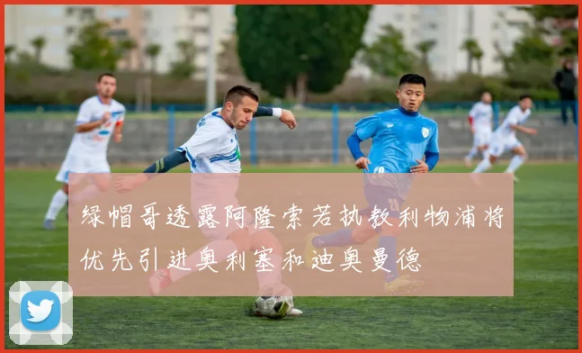 绿帽哥透露阿隆索若执教利物浦将优先引进奥利塞和迪奥曼德
