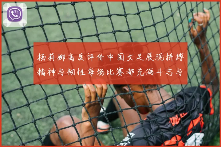 杨莉娜高度评价中国女足展现拼搏精神与韧性每场比赛都充满斗志与硬气