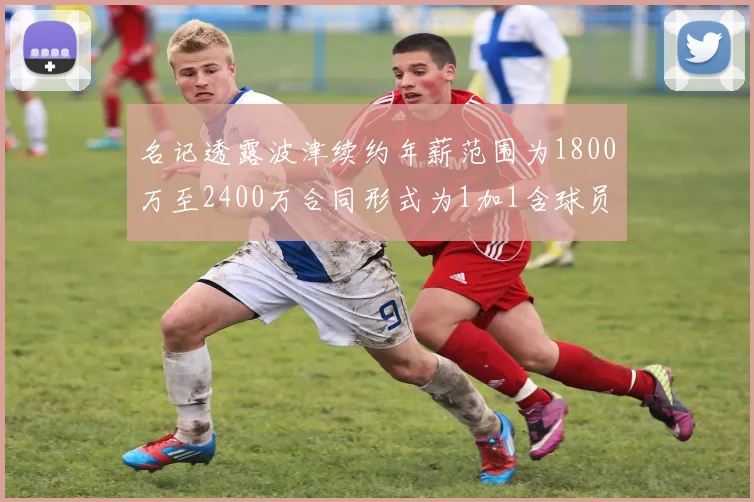名记透露波津续约年薪范围为1800万至2400万合同形式为1加1含球员选项