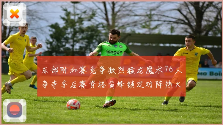 东部附加赛竞争激烈猛龙魔术76人争夺季后赛资格黄蜂锁定对阵热火