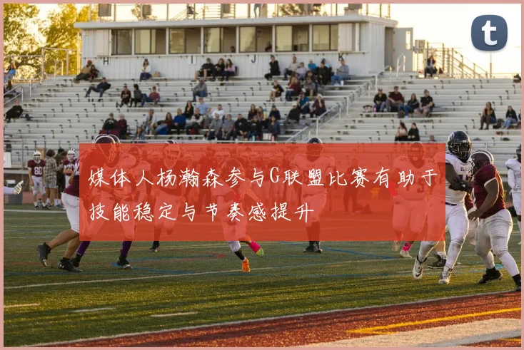 媒体人杨瀚森参与G联盟比赛有助于技能稳定与节奏感提升