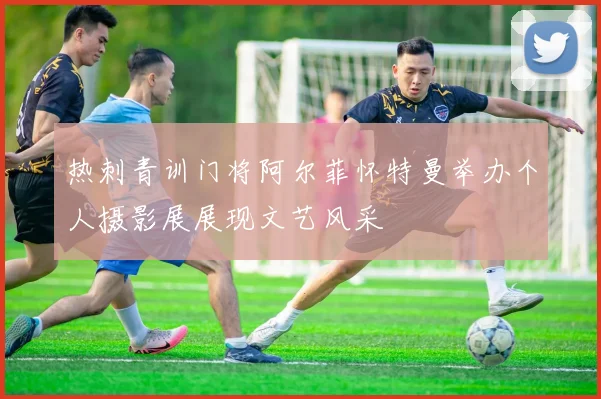 热刺青训门将阿尔菲怀特曼举办个人摄影展展现文艺风采